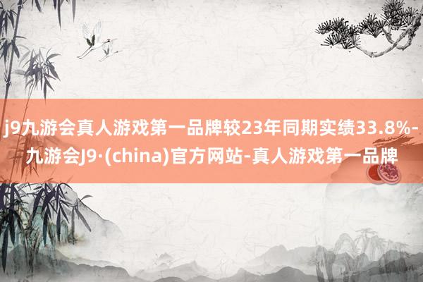 j9九游会真人游戏第一品牌较23年同期实绩33.8%-九游会J9·(china)官方网站-真人游戏第一品牌