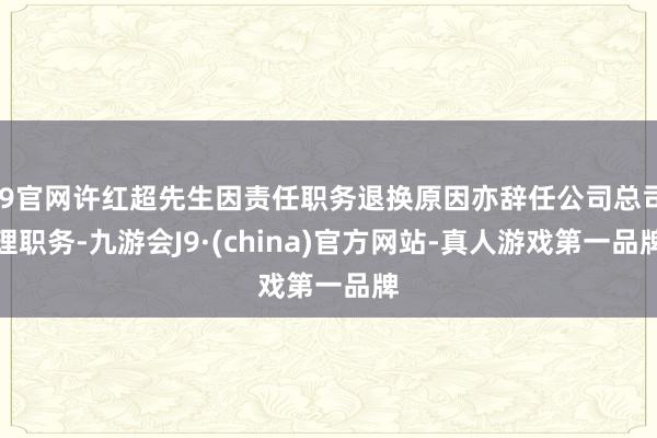 J9官网许红超先生因责任职务退换原因亦辞任公司总司理职务-九游会J9·(china)官方网站-真人游戏第一品牌