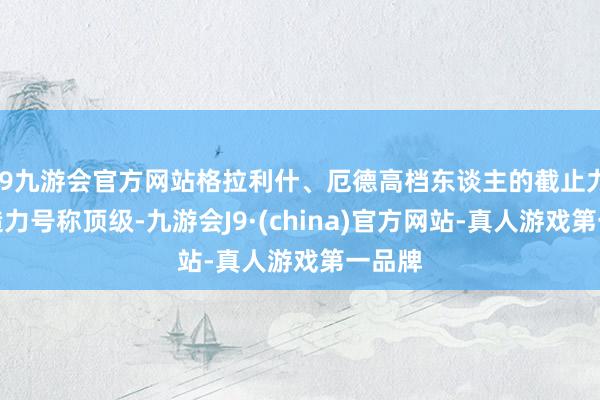 j9九游会官方网站格拉利什、厄德高档东谈主的截止力和创造力号称顶级-九游会J9·(china)官方网站-真人游戏第一品牌