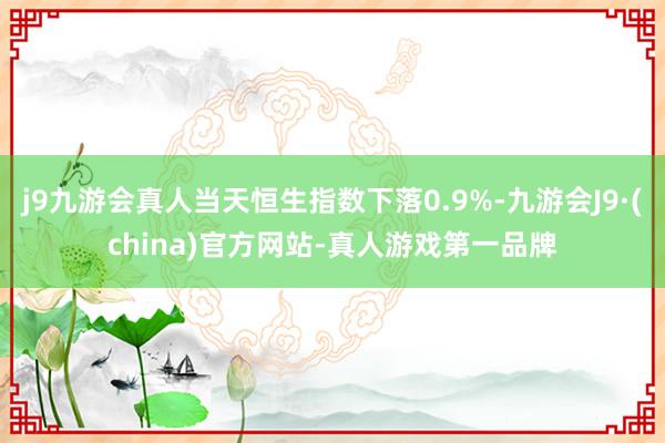 j9九游会真人当天恒生指数下落0.9%-九游会J9·(china)官方网站-真人游戏第一品牌