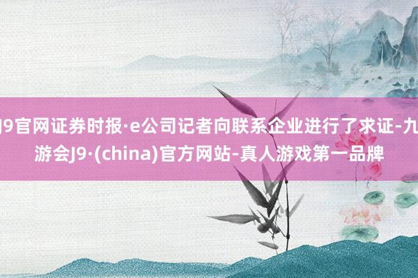 J9官网证券时报·e公司记者向联系企业进行了求证-九游会J9·(china)官方网站-真人游戏第一品牌