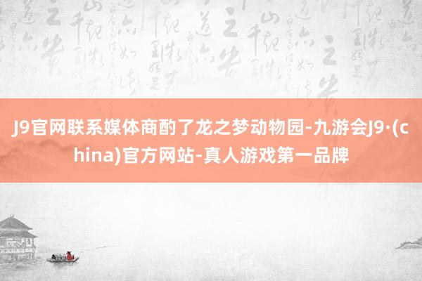 J9官网联系媒体商酌了龙之梦动物园-九游会J9·(china)官方网站-真人游戏第一品牌