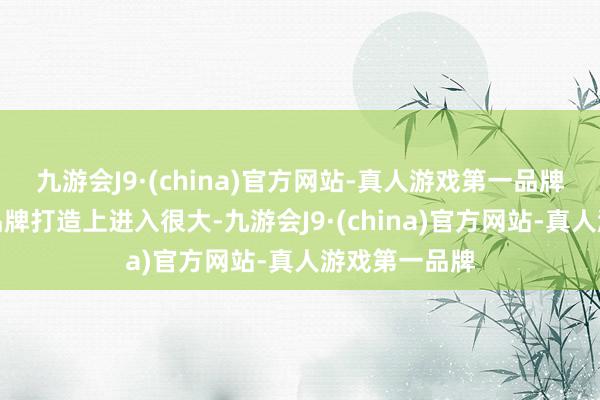 九游会J9·(china)官方网站-真人游戏第一品牌若是企业在品牌打造上进入很大-九游会J9·(china)官方网站-真人游戏第一品牌