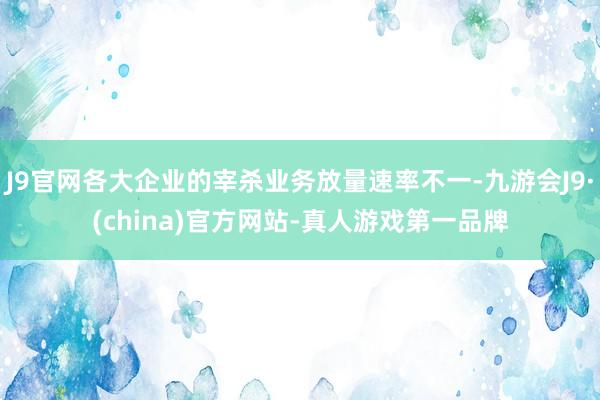 J9官网各大企业的宰杀业务放量速率不一-九游会J9·(china)官方网站-真人游戏第一品牌