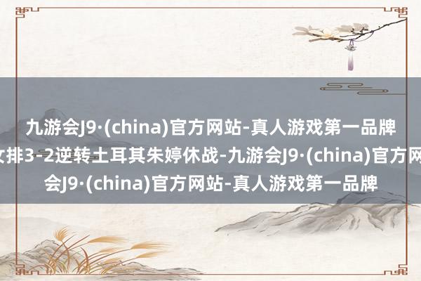 九游会J9·(china)官方网站-真人游戏第一品牌号称有隙可乘！中国女排3-2逆转土耳其朱婷休战-九游会J9·(china)官方网站-真人游戏第一品牌