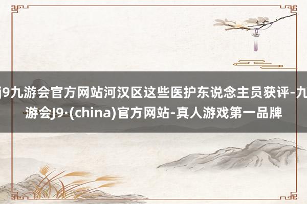 j9九游会官方网站河汉区这些医护东说念主员获评-九游会J9·(china)官方网站-真人游戏第一品牌