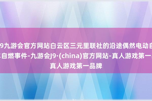 j9九游会官方网站白云区三元里联社的沿途偶然电动自行车自燃事件-九游会J9·(china)官方网站-真人游戏第一品牌