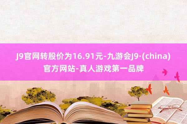 J9官网转股价为16.91元-九游会J9·(china)官方网站-真人游戏第一品牌