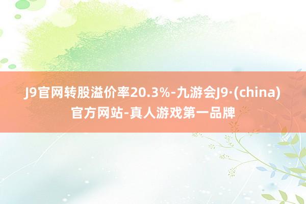 J9官网转股溢价率20.3%-九游会J9·(china)官方网站-真人游戏第一品牌