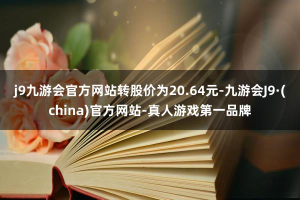 j9九游会官方网站转股价为20.64元-九游会J9·(china)官方网站-真人游戏第一品牌