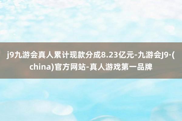 j9九游会真人累计现款分成8.23亿元-九游会J9·(china)官方网站-真人游戏第一品牌