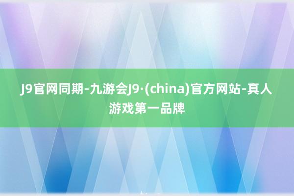 J9官网　　同期-九游会J9·(china)官方网站-真人游戏第一品牌