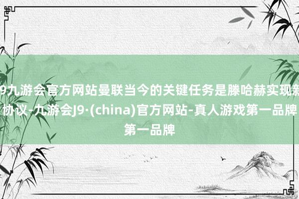 j9九游会官方网站曼联当今的关键任务是滕哈赫实现新协议-九游会J9·(china)官方网站-真人游戏第一品牌