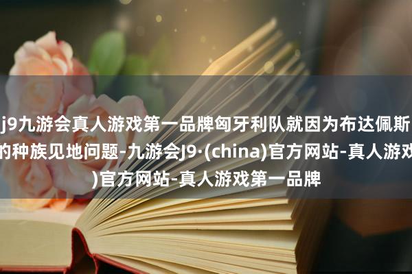 j9九游会真人游戏第一品牌匈牙利队就因为布达佩斯主场球迷的种族见地问题-九游会J9·(china)官方网站-真人游戏第一品牌