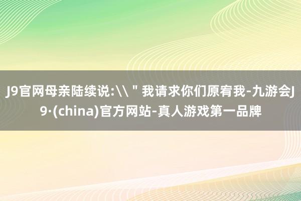 J9官网母亲陆续说:\＂我请求你们原宥我-九游会J9·(china)官方网站-真人游戏第一品牌