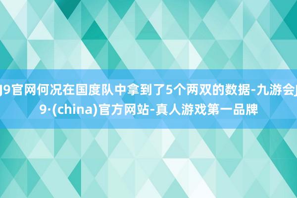 J9官网何况在国度队中拿到了5个两双的数据-九游会J9·(china)官方网站-真人游戏第一品牌