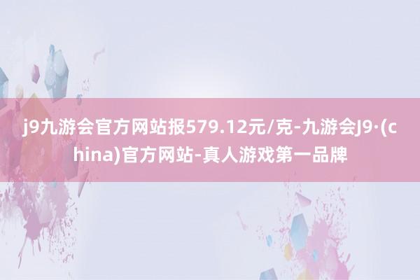 j9九游会官方网站报579.12元/克-九游会J9·(china)官方网站-真人游戏第一品牌