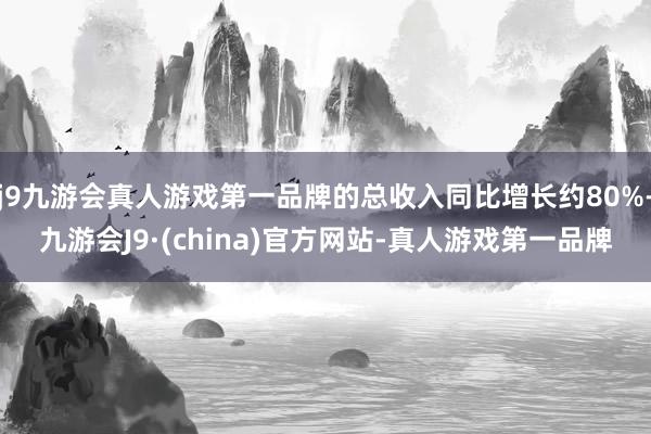 j9九游会真人游戏第一品牌的总收入同比增长约80%-九游会J9·(china)官方网站-真人游戏第一品牌