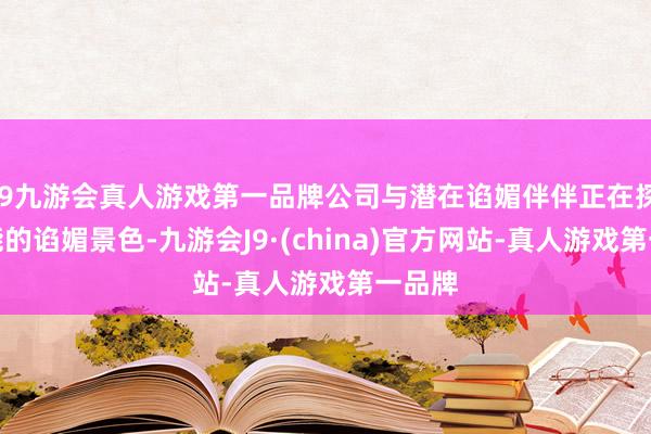 j9九游会真人游戏第一品牌公司与潜在谄媚伴伴正在探求可能的谄媚景色-九游会J9·(china)官方网站-真人游戏第一品牌