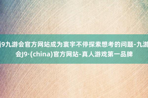 j9九游会官方网站成为寰宇不停探索想考的问题-九游会J9·(china)官方网站-真人游戏第一品牌