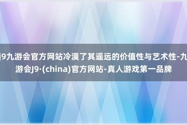 j9九游会官方网站冷漠了其遥远的价值性与艺术性-九游会J9·(china)官方网站-真人游戏第一品牌