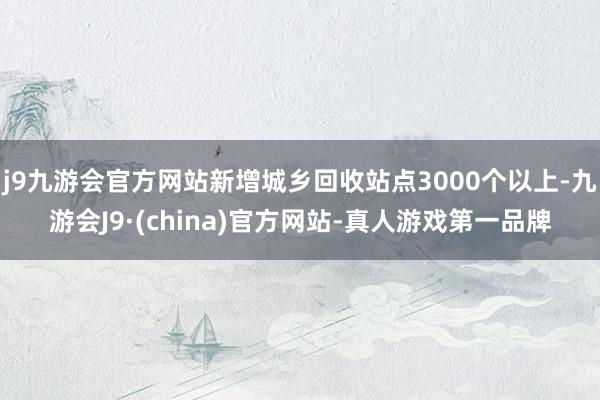 j9九游会官方网站新增城乡回收站点3000个以上-九游会J9·(china)官方网站-真人游戏第一品牌