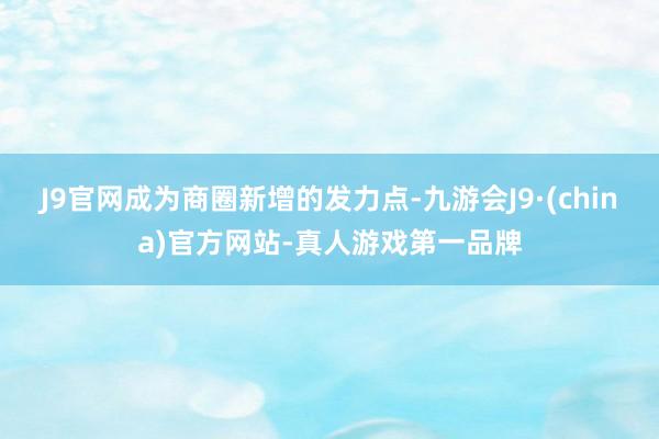 J9官网成为商圈新增的发力点-九游会J9·(china)官方网站-真人游戏第一品牌