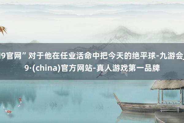 J9官网”对于他在任业活命中把今天的绝平球-九游会J9·(china)官方网站-真人游戏第一品牌