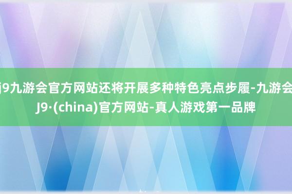 j9九游会官方网站还将开展多种特色亮点步履-九游会J9·(china)官方网站-真人游戏第一品牌