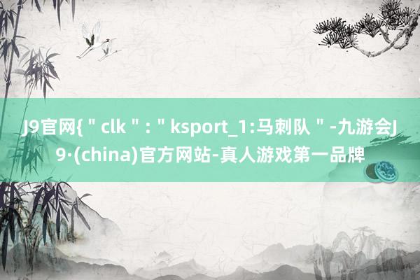 J9官网{＂clk＂:＂ksport_1:马刺队＂-九游会J9·(china)官方网站-真人游戏第一品牌