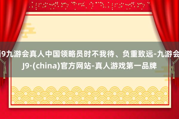 j9九游会真人中国领略员时不我待、负重致远-九游会J9·(china)官方网站-真人游戏第一品牌