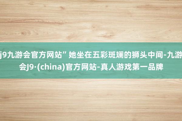 j9九游会官方网站”她坐在五彩斑斓的狮头中间-九游会J9·(china)官方网站-真人游戏第一品牌