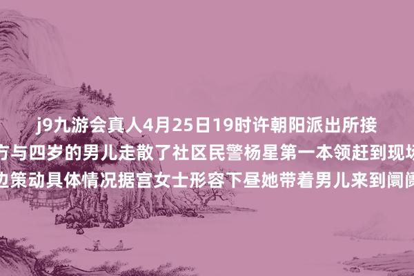 j9九游会真人4月25日19时许朝阳派出所接到内行宫女士报警称我方与四岁的男儿走散了社区民警杨星第一本领赶到现场边安抚着宫女士情感边策动具体情况据宫女士形容下昼她带着男儿来到阛阓购物男儿骑着一辆袖珍滑板车当宫女士母女二东谈主穿行阛阓室外通谈时我方一不正经就找不到男儿了宫女士寻找无果后便立即报了警了解详备情况后民警杨星立即张开寻找职责发动阛阓内安保力量共同寻找将走失女孩的外貌特征发送到阛阓安防群中同