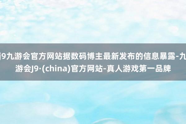 j9九游会官方网站据数码博主最新发布的信息暴露-九游会J9·(china)官方网站-真人游戏第一品牌