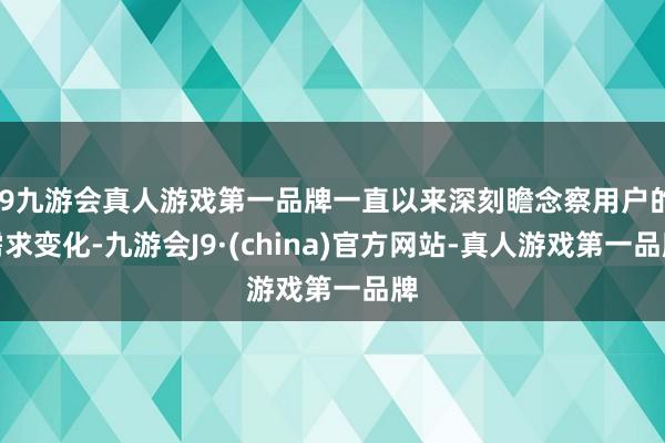 j9九游会真人游戏第一品牌一直以来深刻瞻念察用户的需求变化-九游会J9·(china)官方网站-真人游戏第一品牌