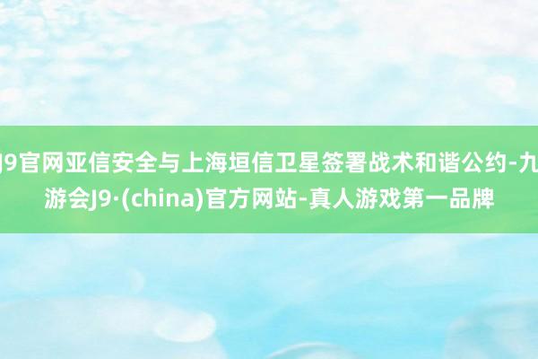 J9官网亚信安全与上海垣信卫星签署战术和谐公约-九游会J9·(china)官方网站-真人游戏第一品牌