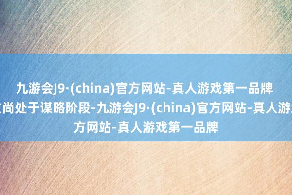 九游会J9·(china)官方网站-真人游戏第一品牌 因本次交往尚处于谋略阶段-九游会J9·(china)官方网站-真人游戏第一品牌