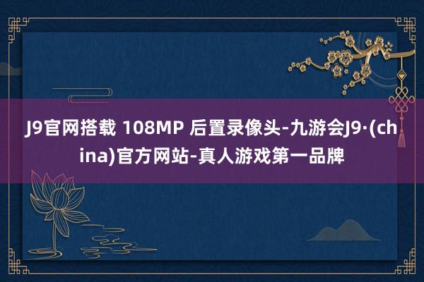 J9官网搭载 108MP 后置录像头-九游会J9·(china)官方网站-真人游戏第一品牌