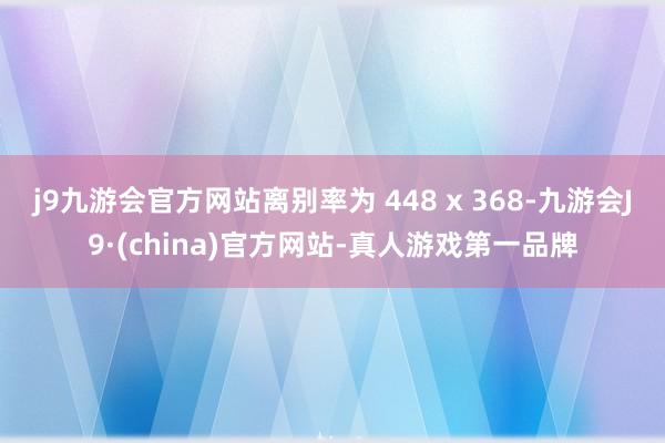 j9九游会官方网站离别率为 448 x 368-九游会J9·(china)官方网站-真人游戏第一品牌