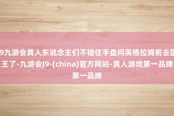 j9九游会真人东说念主们不错住手盘问英格拉姆前去国王了-九游会J9·(china)官方网站-真人游戏第一品牌