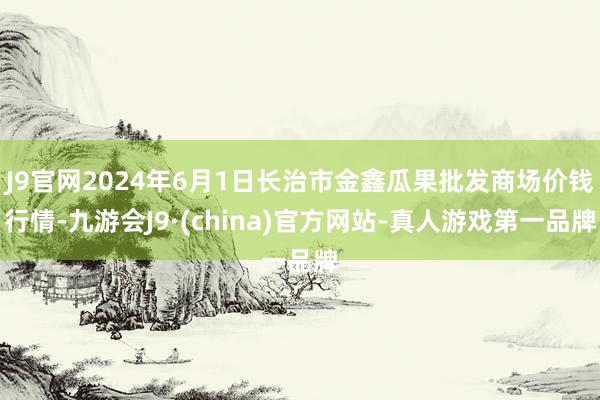 J9官网2024年6月1日长治市金鑫瓜果批发商场价钱行情-九游会J9·(china)官方网站-真人游戏第一品牌