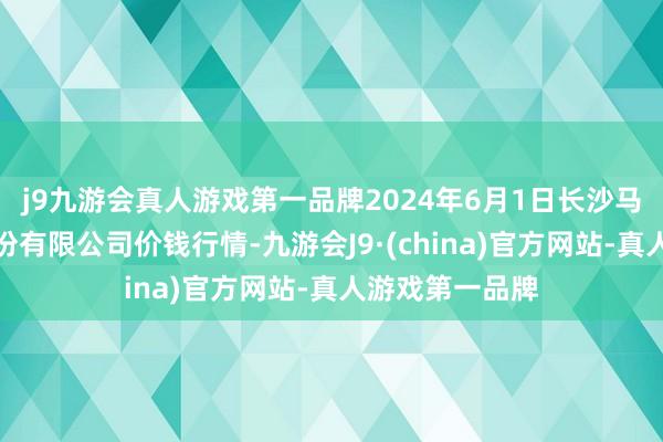 j9九游会真人游戏第一品牌2024年6月1日长沙马王堆农居品股份有限公司价钱行情-九游会J9·(china)官方网站-真人游戏第一品牌