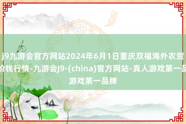 j9九游会官方网站2024年6月1日重庆双福海外农贸城价钱行情-九游会J9·(china)官方网站-真人游戏第一品牌