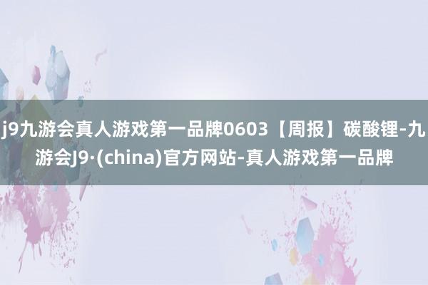 j9九游会真人游戏第一品牌0603【周报】碳酸锂-九游会J9·(china)官方网站-真人游戏第一品牌