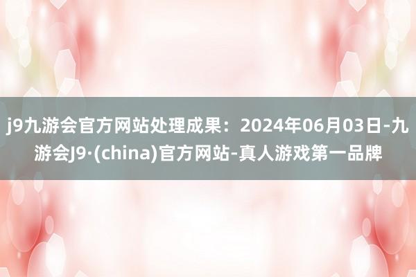 j9九游会官方网站处理成果：2024年06月03日-九游会J9·(china)官方网站-真人游戏第一品牌