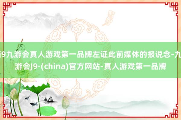 j9九游会真人游戏第一品牌左证此前媒体的报说念-九游会J9·(china)官方网站-真人游戏第一品牌