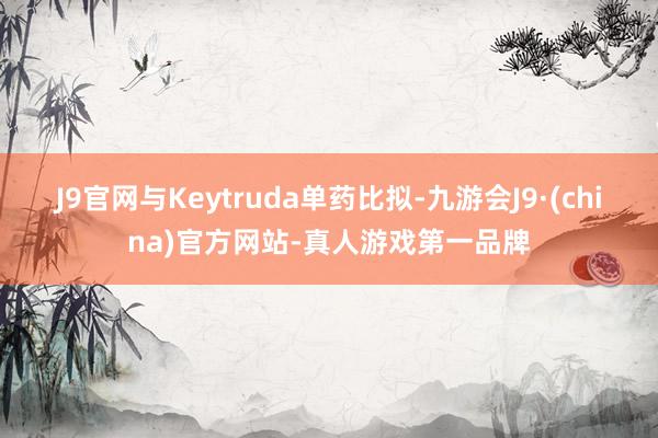 J9官网与Keytruda单药比拟-九游会J9·(china)官方网站-真人游戏第一品牌