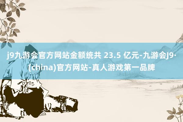 j9九游会官方网站金额统共 23.5 亿元-九游会J9·(china)官方网站-真人游戏第一品牌