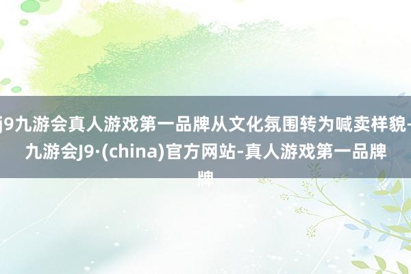 j9九游会真人游戏第一品牌从文化氛围转为喊卖样貌-九游会J9·(china)官方网站-真人游戏第一品牌