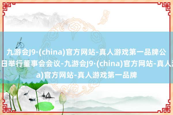 九游会J9·(china)官方网站-真人游戏第一品牌公司定于6月12日举行董事会会议-九游会J9·(china)官方网站-真人游戏第一品牌